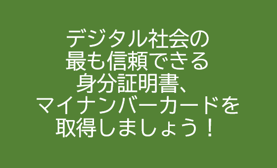 デジタル社会の 最も信頼できる 身分証明書、 マイナンバーカードを 取得しましょう！