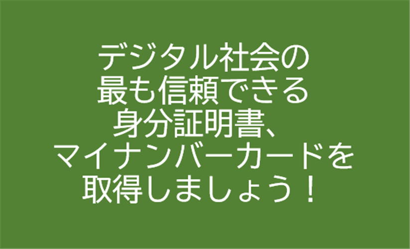 デジタル社会の 最も信頼できる 身分証明書、 マイナンバーカードを 取得しましょう！