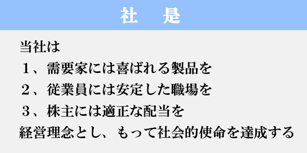 社是 当社は 1、需要家には喜ばれる製品を 2、従業員には安定した職場を 3、株主には適正な配当を経営理念とし、もって社会的使命を達成する。