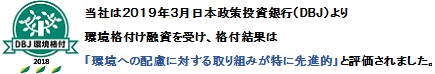 DBJ 環境格付 当社は、日本政策投資銀行(DBJ)より 環境格付融資を受け、格付け結果は「環境への配慮に対する取り組みが特に先進的」と評価されました。