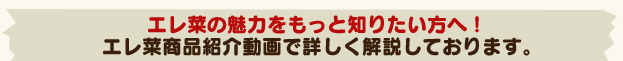 エレ菜の魅力をもっと知りたい方へ！エレ菜商品紹介動画で詳しく解説しております。