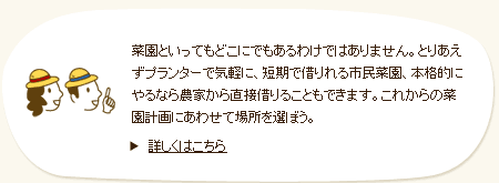 菜園といってもどこにでもあるわけではありません。とりあえずプランターで気軽に、短期で借りれる市民菜園、本格的にやるなら農家から直接借りることもできます。これからの菜園計画にあわせて場所を選ぼう。