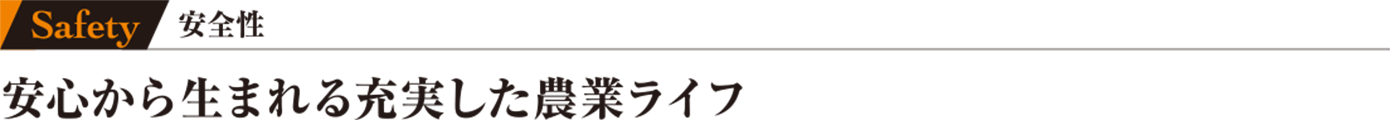 Safety 安全性 安心から生まれる充実した農業ライフ