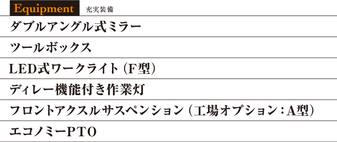 ダブルアングル式ミラー
ツールボックス
LED式ワークライト(F型)
ディレー機能付き作業灯
フロントアクスルサスペンション(工場オプション:A型)
エコノミーPTO