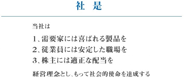 社是 当社は 1、需要家には喜ばれる製品を 2、従業員には安定した職場を 3、株主には適正な配当を経営理念とし、もって社会的使命を達成する。